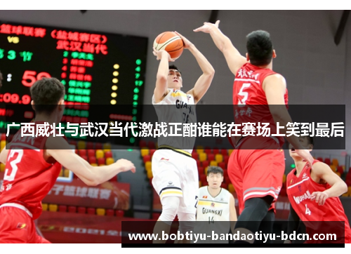广西威壮与武汉当代激战正酣谁能在赛场上笑到最后