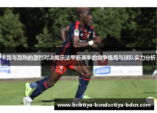 卡昂与昂热的激烈对决揭示法甲新赛季的竞争格局与球队实力分析