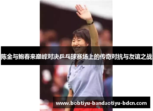 陈金与鲍春来巅峰对决乒乓球赛场上的传奇对抗与友谊之战